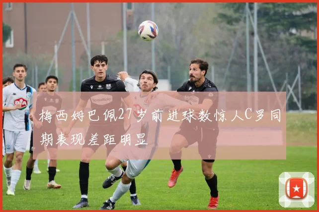 梅西姆巴佩27岁前进球数惊人C罗同期表现差距明显