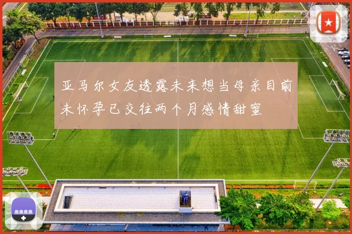 亚马尔女友透露未来想当母亲目前未怀孕已交往两个月感情甜蜜