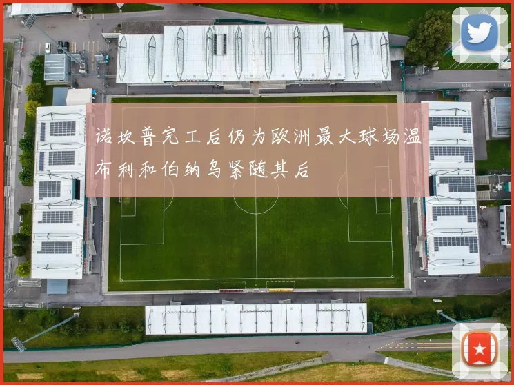 诺坎普完工后仍为欧洲最大球场温布利和伯纳乌紧随其后