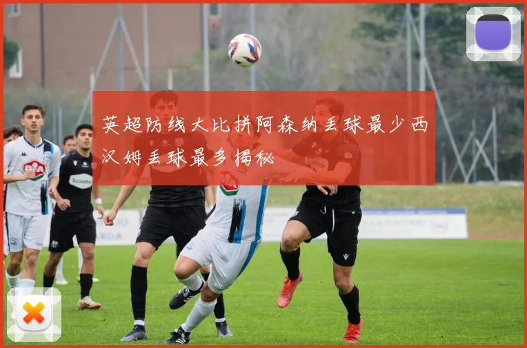 英超防线大比拼阿森纳丢球最少西汉姆丢球最多揭秘