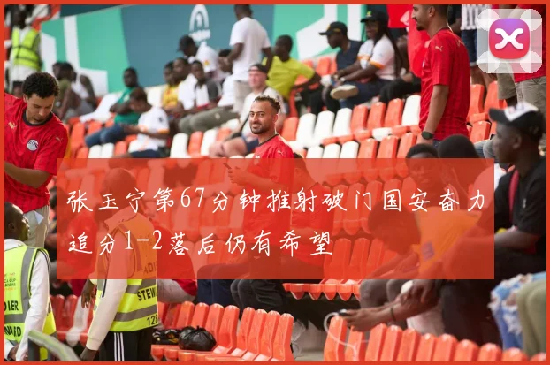 张玉宁第67分钟推射破门国安奋力追分1-2落后仍有希望