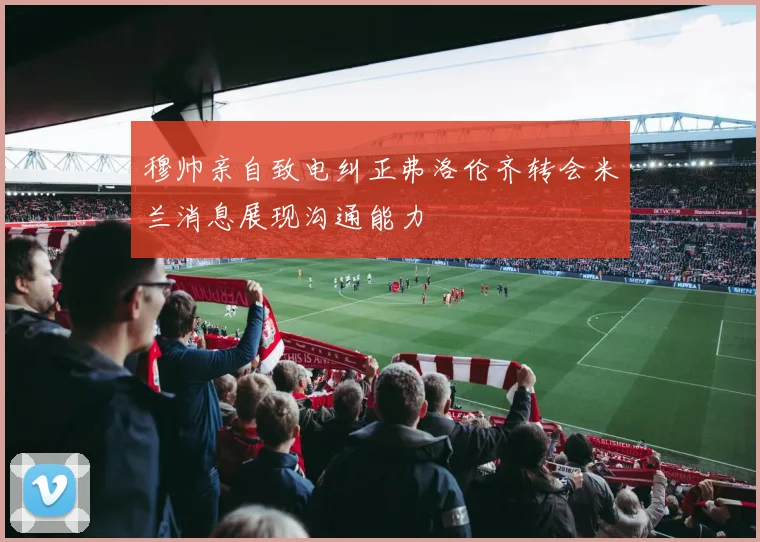 穆帅亲自致电纠正弗洛伦齐转会米兰消息展现沟通能力