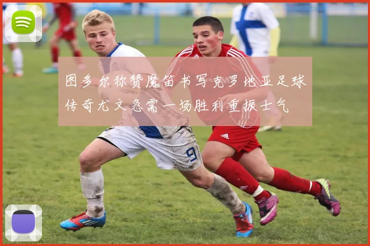 图多尔称赞魔笛书写克罗地亚足球传奇尤文急需一场胜利重振士气