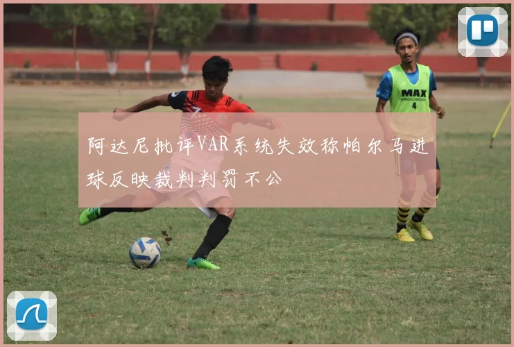 阿达尼批评VAR系统失效称帕尔马进球反映裁判判罚不公