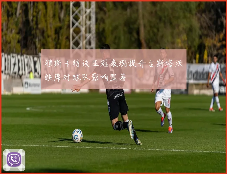 穆斯卡特谈亚冠表现提升古斯塔沃缺席对球队影响显著