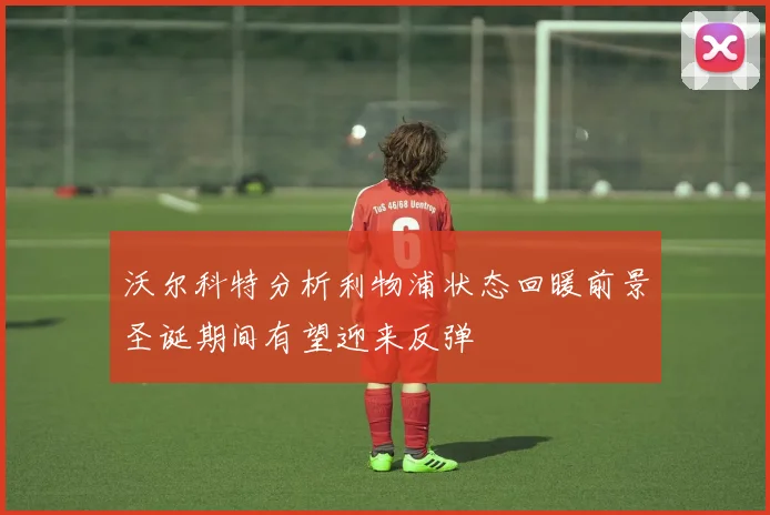 沃尔科特分析利物浦状态回暖前景圣诞期间有望迎来反弹