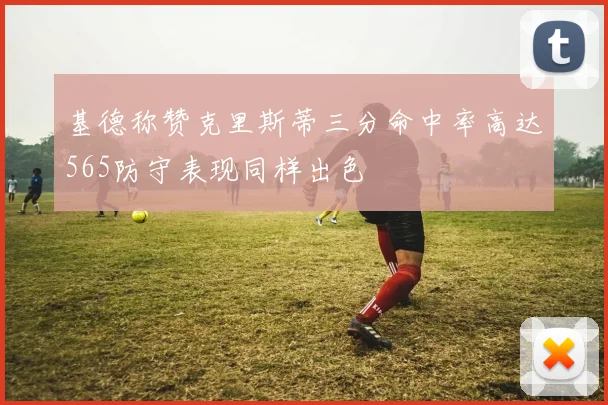 基德称赞克里斯蒂三分命中率高达565防守表现同样出色