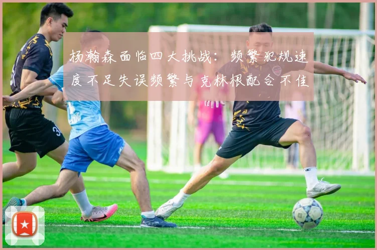 杨瀚森面临四大挑战：频繁犯规速度不足失误频繁与克林根配合不佳