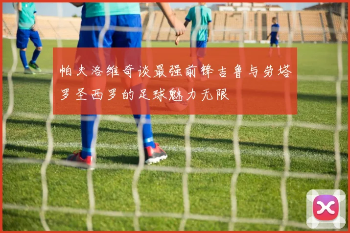 帕夫洛维奇谈最强前锋吉鲁与劳塔罗圣西罗的足球魅力无限