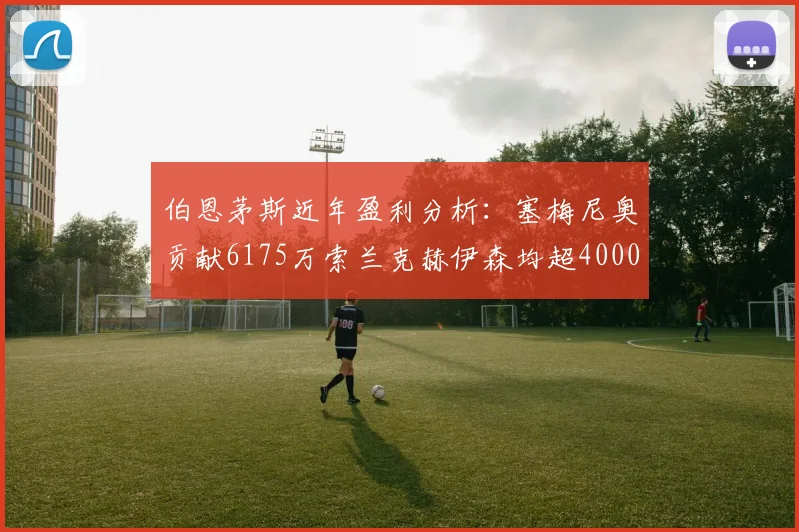 伯恩茅斯近年盈利分析：塞梅尼奥贡献6175万索兰克赫伊森均超4000万