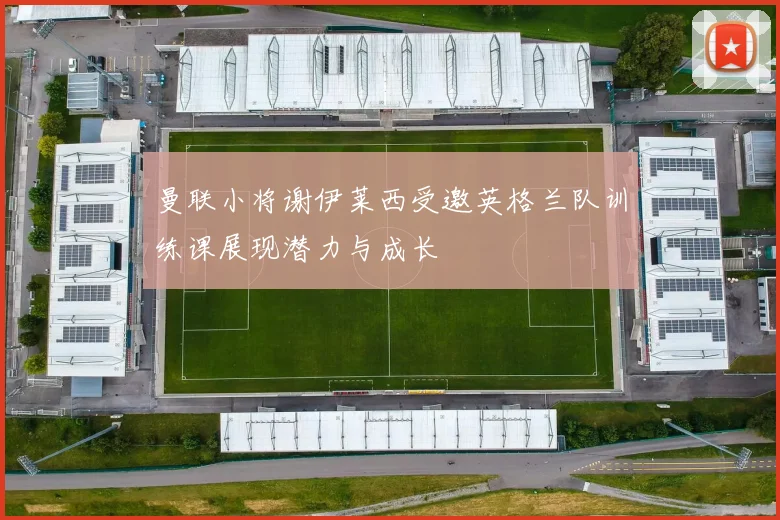 曼联小将谢伊莱西受邀英格兰队训练课展现潜力与成长