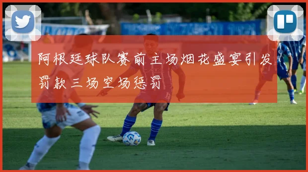 阿根廷球队赛前主场烟花盛宴引发罚款三场空场惩罚
