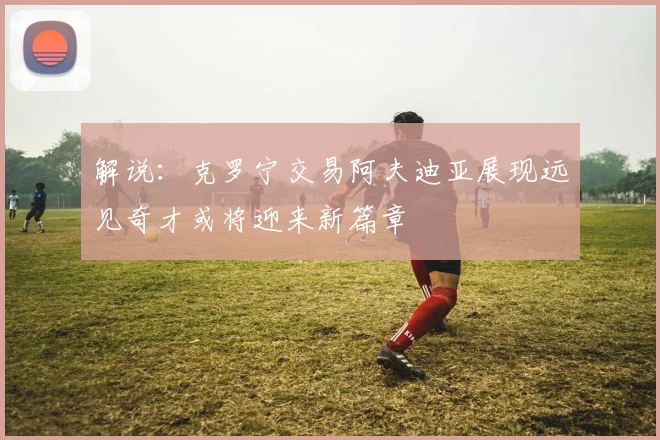 解说：克罗宁交易阿夫迪亚展现远见奇才或将迎来新篇章